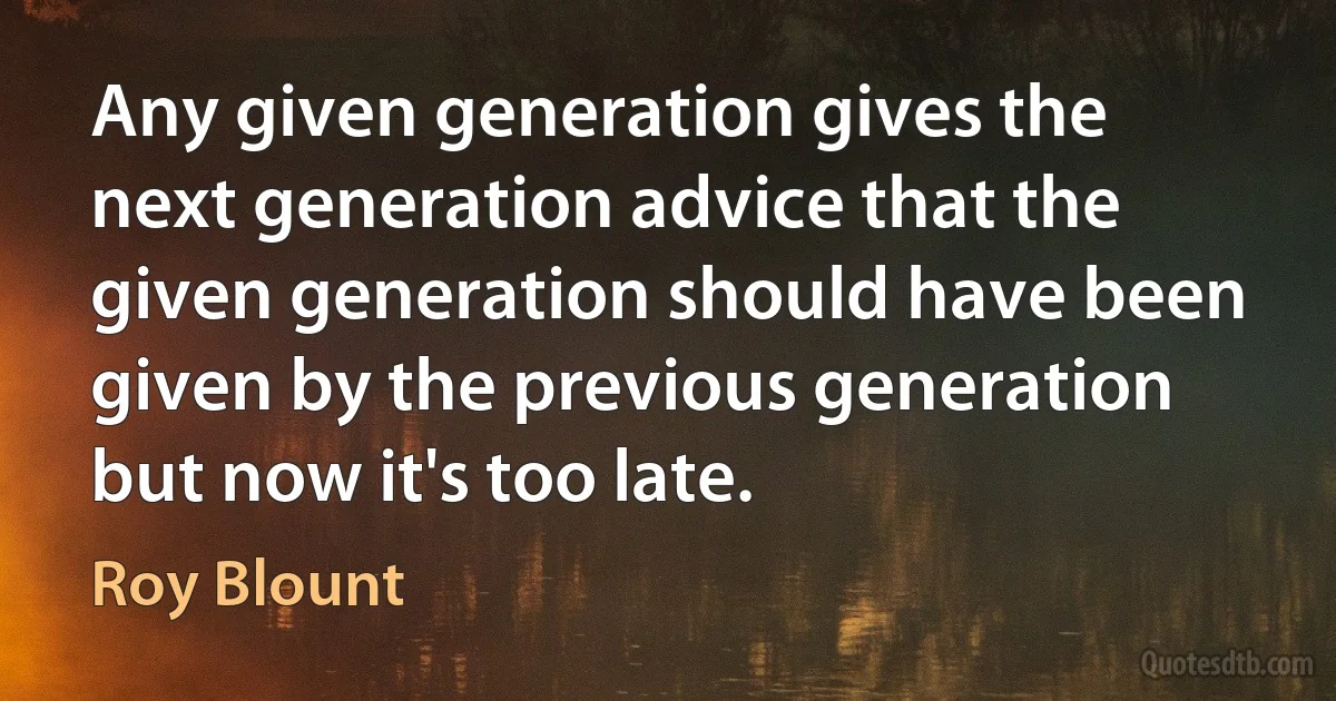 Any given generation gives the next generation advice that the given generation should have been given by the previous generation but now it's too late. (Roy Blount)