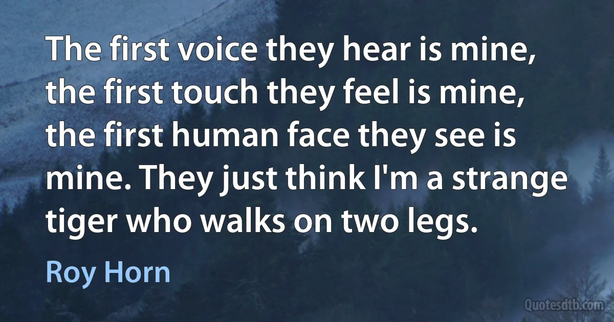 The first voice they hear is mine, the first touch they feel is mine, the first human face they see is mine. They just think I'm a strange tiger who walks on two legs. (Roy Horn)