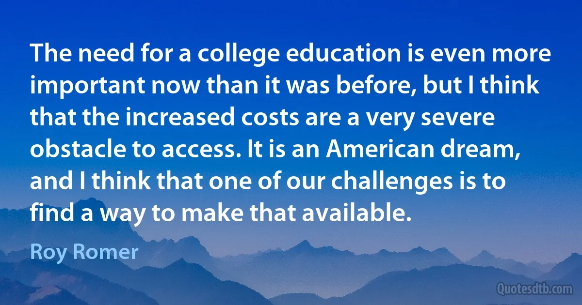 The need for a college education is even more important now than it was before, but I think that the increased costs are a very severe obstacle to access. It is an American dream, and I think that one of our challenges is to find a way to make that available. (Roy Romer)