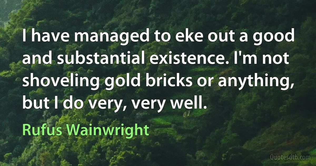 I have managed to eke out a good and substantial existence. I'm not shoveling gold bricks or anything, but I do very, very well. (Rufus Wainwright)