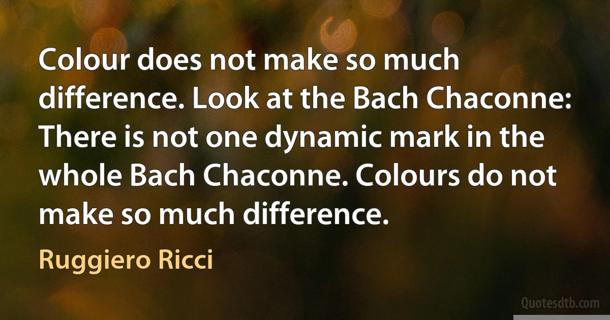 Colour does not make so much difference. Look at the Bach Chaconne: There is not one dynamic mark in the whole Bach Chaconne. Colours do not make so much difference. (Ruggiero Ricci)