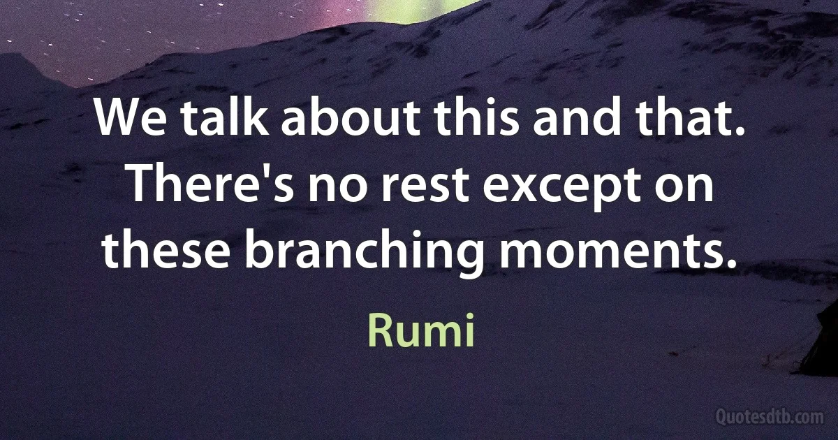 We talk about this and that. There's no rest except on these branching moments. (Rumi)