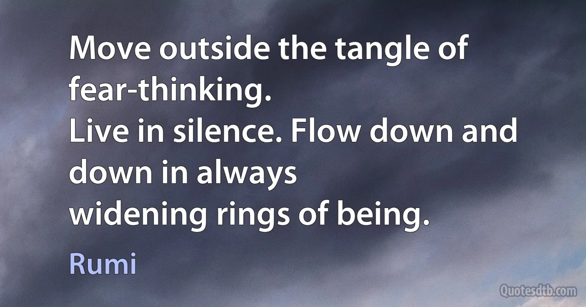 Move outside the tangle of fear-thinking.
Live in silence. Flow down and down in always
widening rings of being. (Rumi)