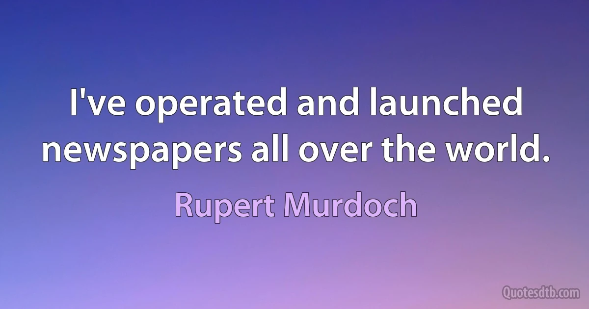 I've operated and launched newspapers all over the world. (Rupert Murdoch)