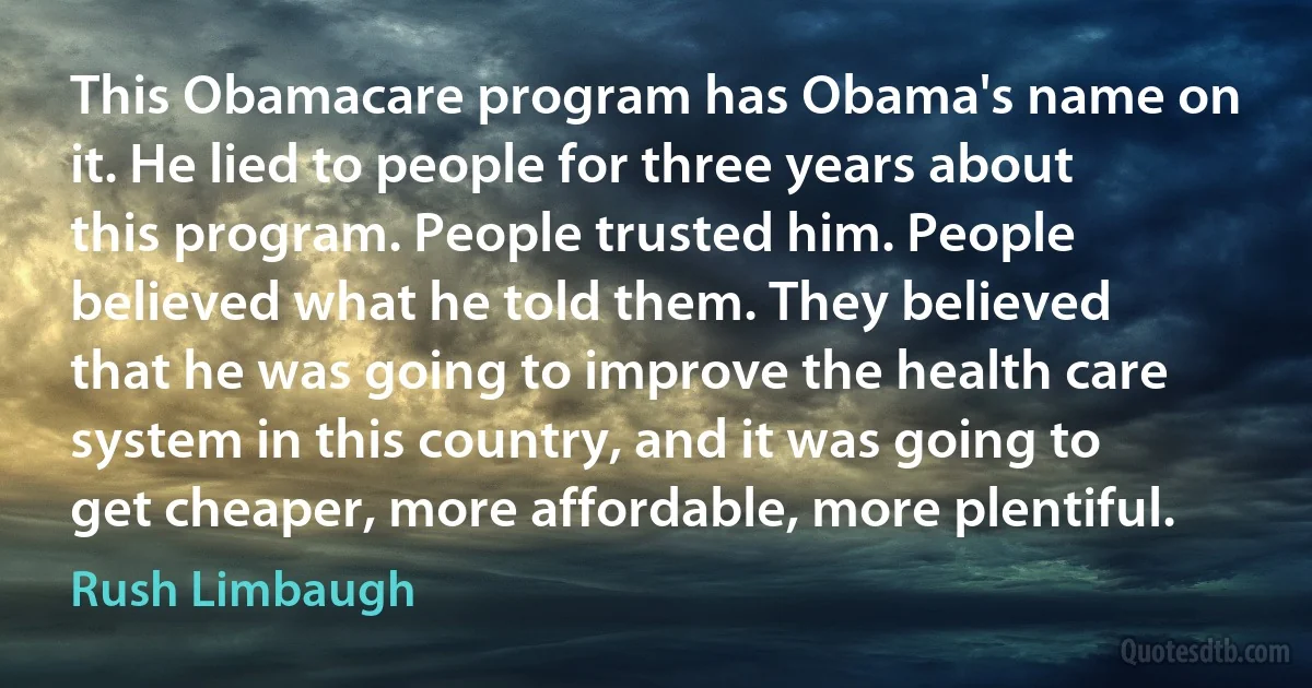 This Obamacare program has Obama's name on it. He lied to people for three years about this program. People trusted him. People believed what he told them. They believed that he was going to improve the health care system in this country, and it was going to get cheaper, more affordable, more plentiful. (Rush Limbaugh)