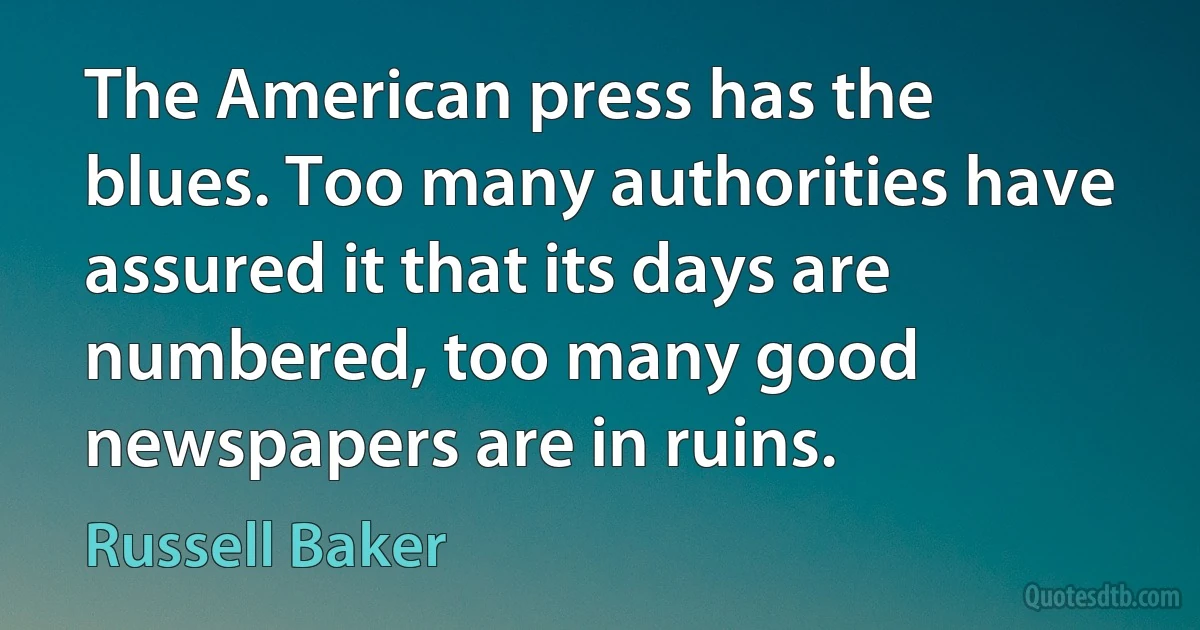 The American press has the blues. Too many authorities have assured it that its days are numbered, too many good newspapers are in ruins. (Russell Baker)