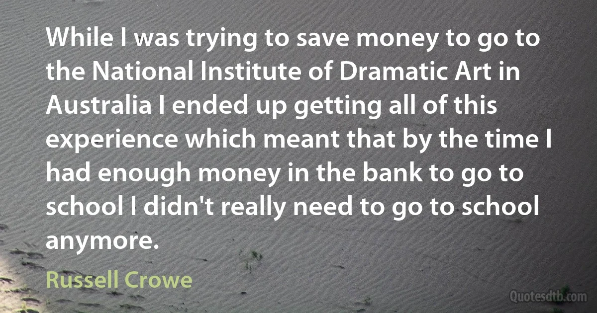 While I was trying to save money to go to the National Institute of Dramatic Art in Australia I ended up getting all of this experience which meant that by the time I had enough money in the bank to go to school I didn't really need to go to school anymore. (Russell Crowe)