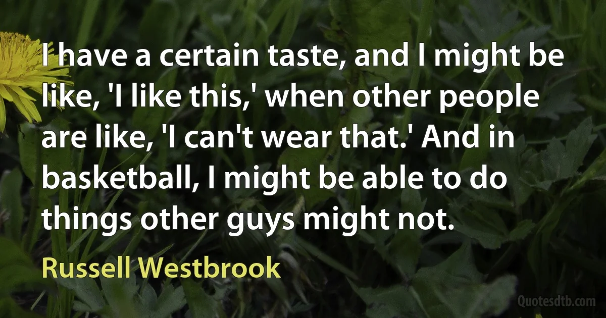 I have a certain taste, and I might be like, 'I like this,' when other people are like, 'I can't wear that.' And in basketball, I might be able to do things other guys might not. (Russell Westbrook)