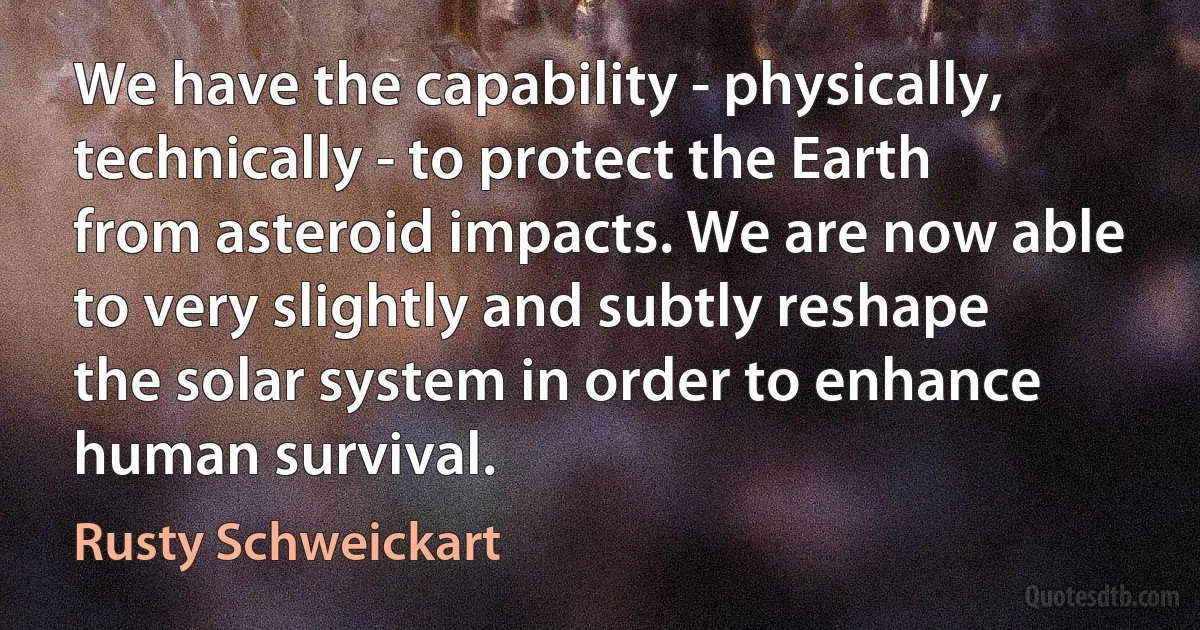 We have the capability - physically, technically - to protect the Earth from asteroid impacts. We are now able to very slightly and subtly reshape the solar system in order to enhance human survival. (Rusty Schweickart)