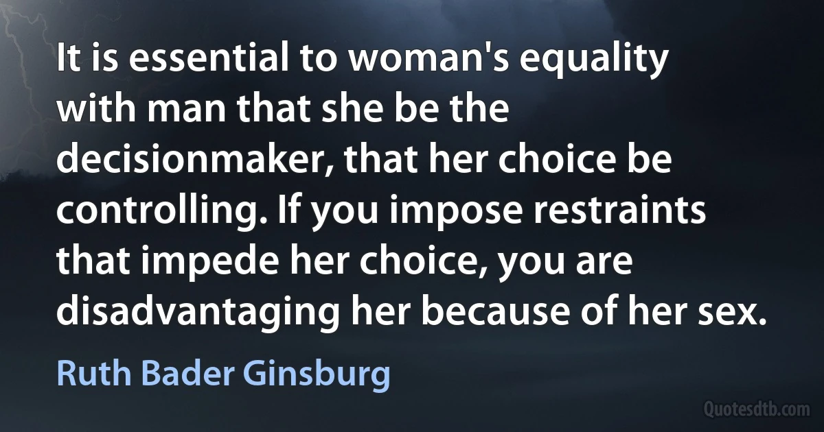 It is essential to woman's equality with man that she be the decisionmaker, that her choice be controlling. If you impose restraints that impede her choice, you are disadvantaging her because of her sex. (Ruth Bader Ginsburg)