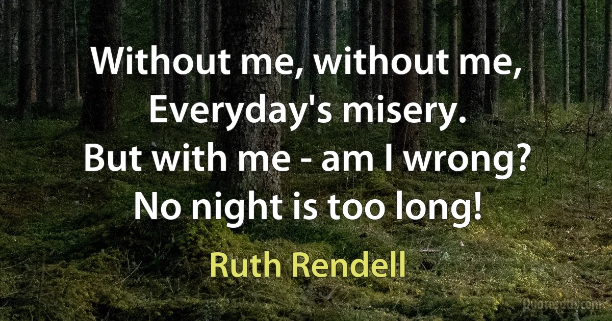 Without me, without me,
Everyday's misery.
But with me - am I wrong?
No night is too long! (Ruth Rendell)