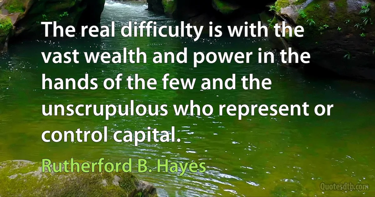 The real difficulty is with the vast wealth and power in the hands of the few and the unscrupulous who represent or control capital. (Rutherford B. Hayes)