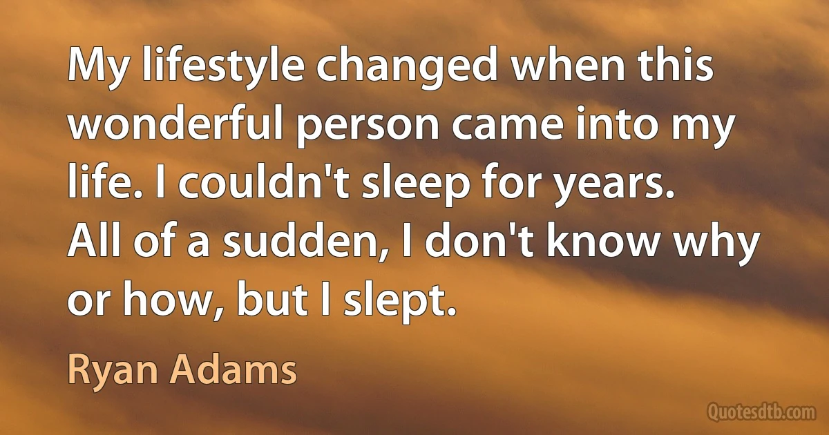 My lifestyle changed when this wonderful person came into my life. I couldn't sleep for years. All of a sudden, I don't know why or how, but I slept. (Ryan Adams)