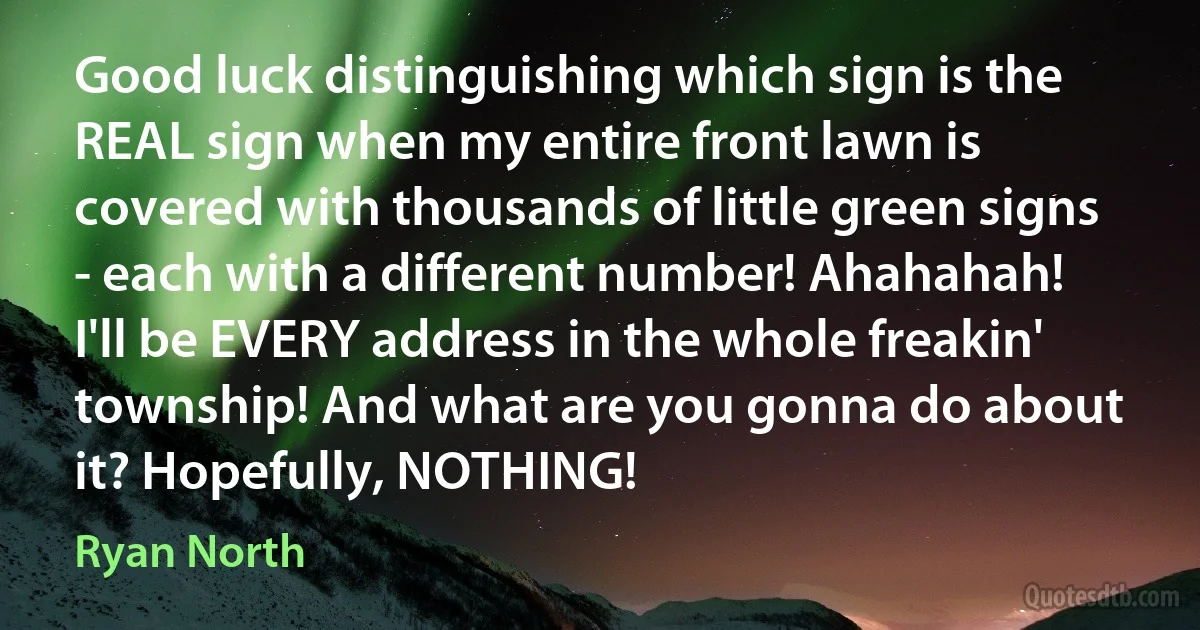 Good luck distinguishing which sign is the REAL sign when my entire front lawn is covered with thousands of little green signs - each with a different number! Ahahahah! I'll be EVERY address in the whole freakin' township! And what are you gonna do about it? Hopefully, NOTHING! (Ryan North)