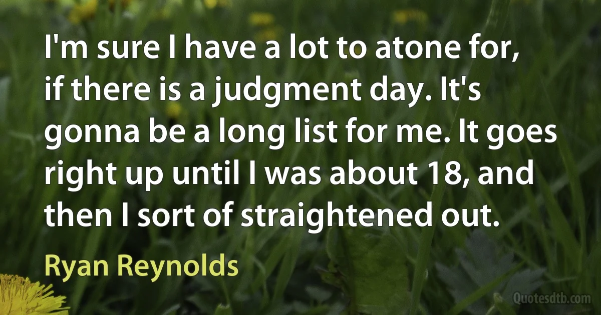 I'm sure I have a lot to atone for, if there is a judgment day. It's gonna be a long list for me. It goes right up until I was about 18, and then I sort of straightened out. (Ryan Reynolds)