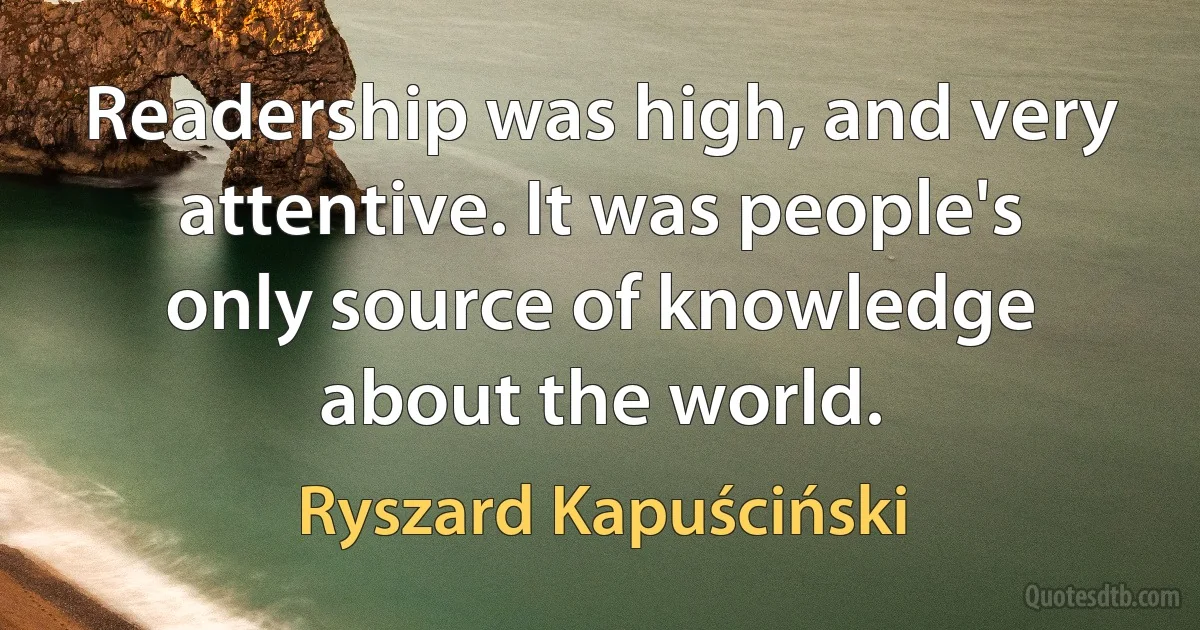 Readership was high, and very attentive. It was people's only source of knowledge about the world. (Ryszard Kapuściński)