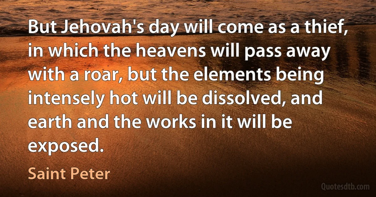 But Jehovah's day will come as a thief, in which the heavens will pass away with a roar, but the elements being intensely hot will be dissolved, and earth and the works in it will be exposed. (Saint Peter)