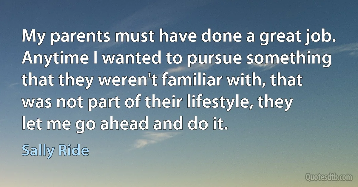 My parents must have done a great job. Anytime I wanted to pursue something that they weren't familiar with, that was not part of their lifestyle, they let me go ahead and do it. (Sally Ride)