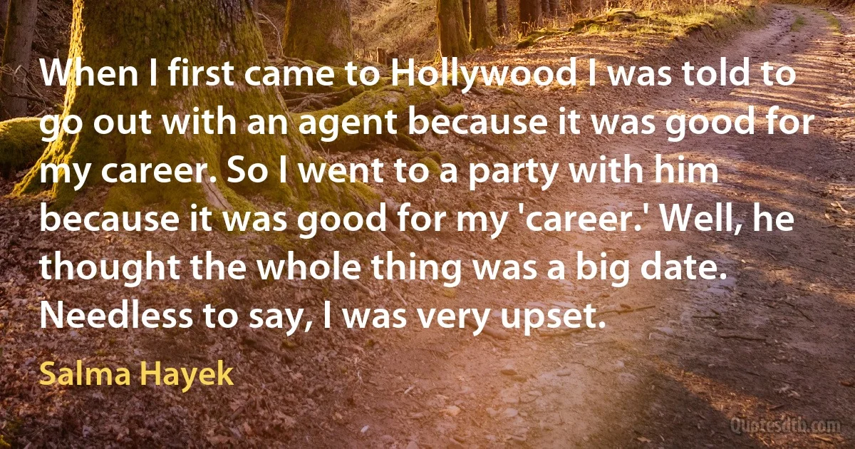 When I first came to Hollywood I was told to go out with an agent because it was good for my career. So I went to a party with him because it was good for my 'career.' Well, he thought the whole thing was a big date. Needless to say, I was very upset. (Salma Hayek)