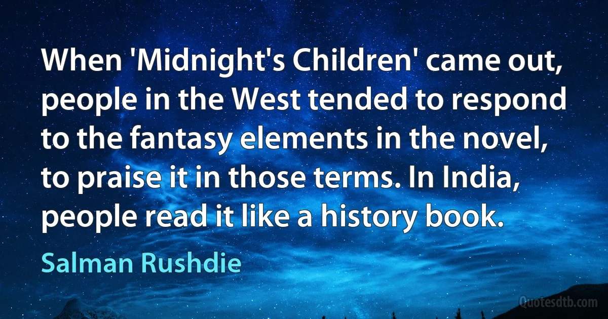 When 'Midnight's Children' came out, people in the West tended to respond to the fantasy elements in the novel, to praise it in those terms. In India, people read it like a history book. (Salman Rushdie)