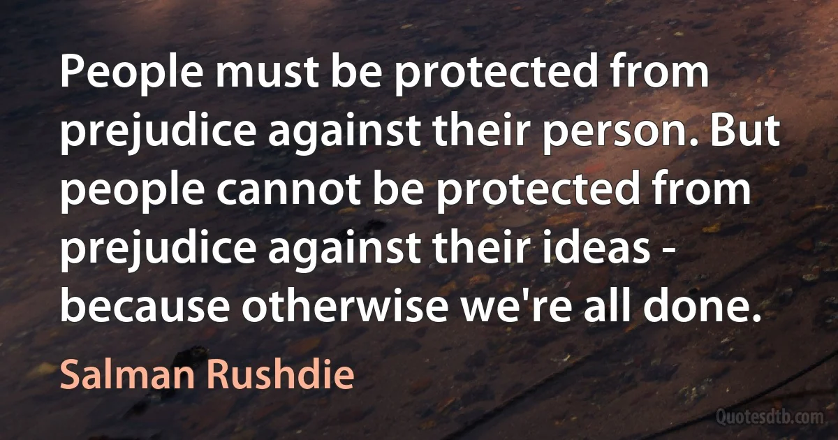 People must be protected from prejudice against their person. But people cannot be protected from prejudice against their ideas - because otherwise we're all done. (Salman Rushdie)