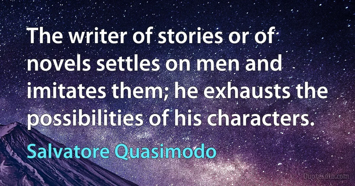 The writer of stories or of novels settles on men and imitates them; he exhausts the possibilities of his characters. (Salvatore Quasimodo)