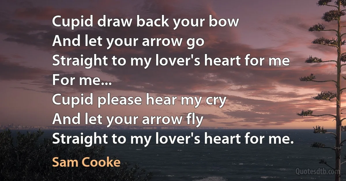 Cupid draw back your bow
And let your arrow go
Straight to my lover's heart for me
For me...
Cupid please hear my cry
And let your arrow fly
Straight to my lover's heart for me. (Sam Cooke)