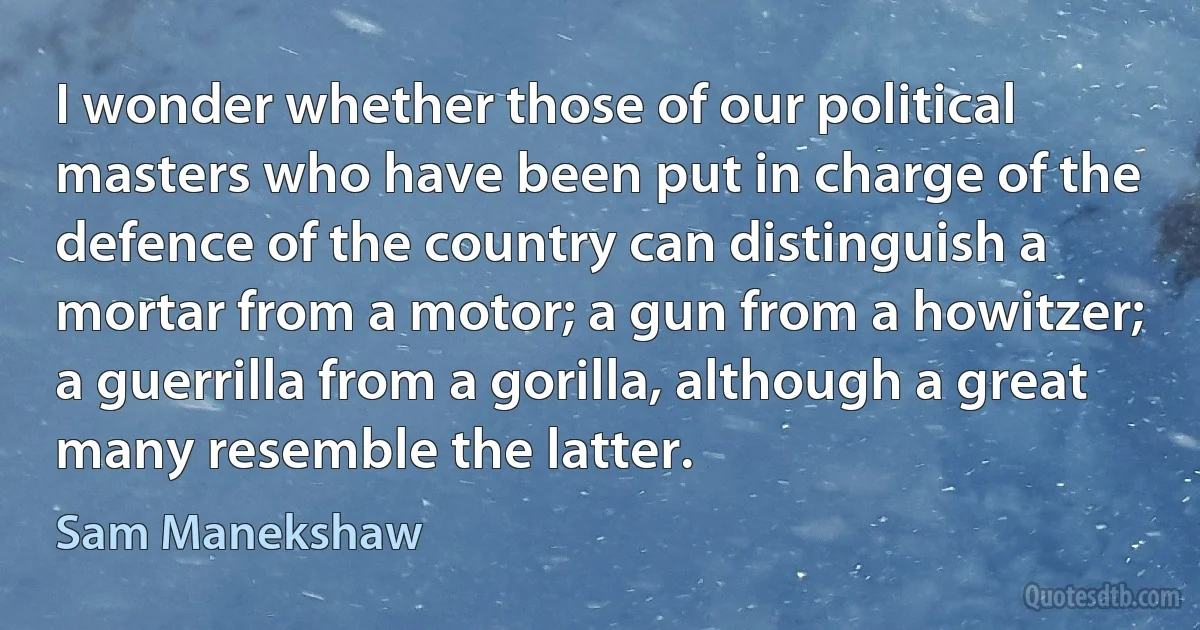 I wonder whether those of our political masters who have been put in charge of the defence of the country can distinguish a mortar from a motor; a gun from a howitzer; a guerrilla from a gorilla, although a great many resemble the latter. (Sam Manekshaw)