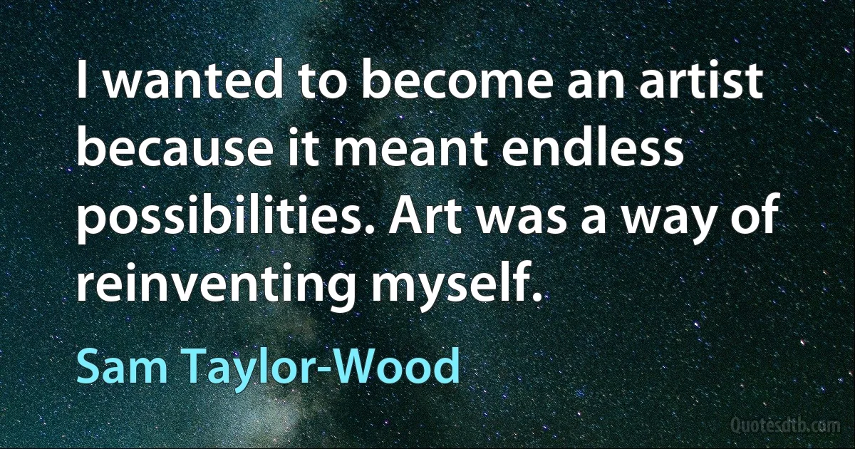 I wanted to become an artist because it meant endless possibilities. Art was a way of reinventing myself. (Sam Taylor-Wood)