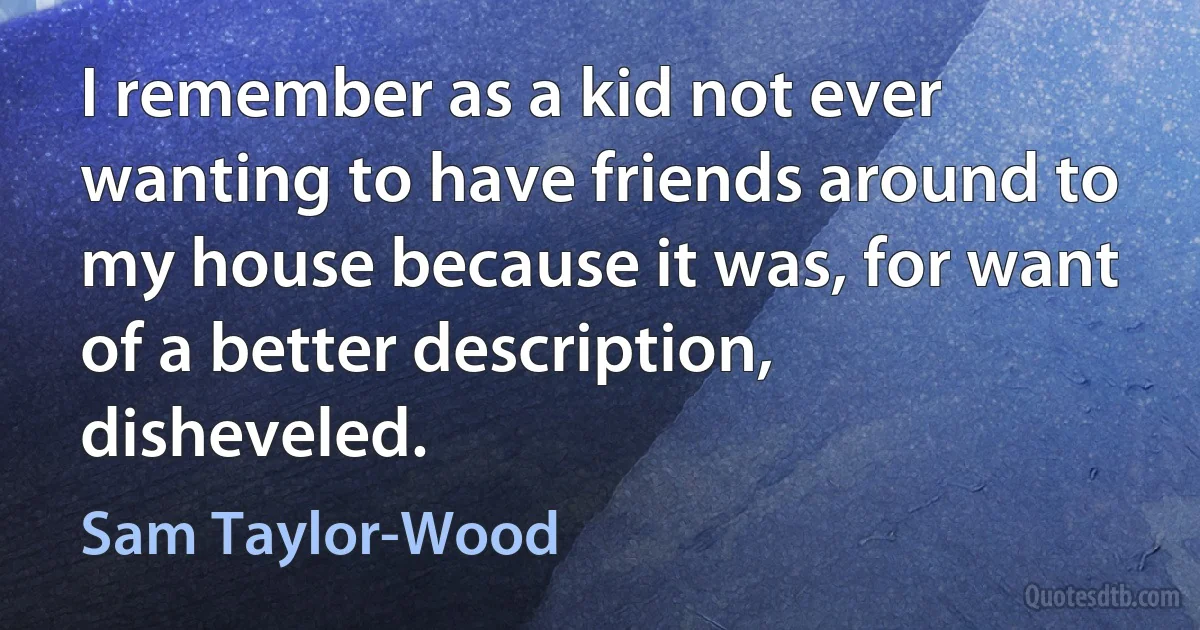 I remember as a kid not ever wanting to have friends around to my house because it was, for want of a better description, disheveled. (Sam Taylor-Wood)