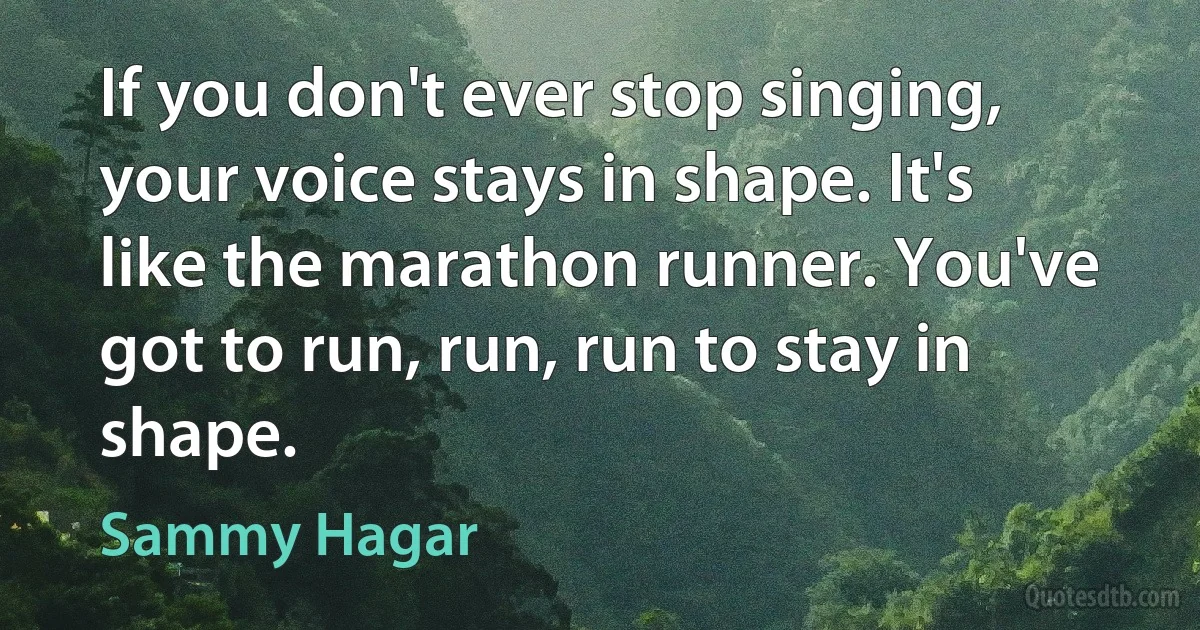 If you don't ever stop singing, your voice stays in shape. It's like the marathon runner. You've got to run, run, run to stay in shape. (Sammy Hagar)