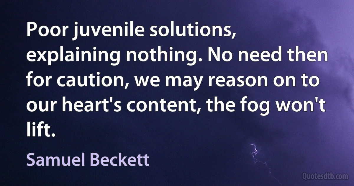 Poor juvenile solutions, explaining nothing. No need then for caution, we may reason on to our heart's content, the fog won't lift. (Samuel Beckett)