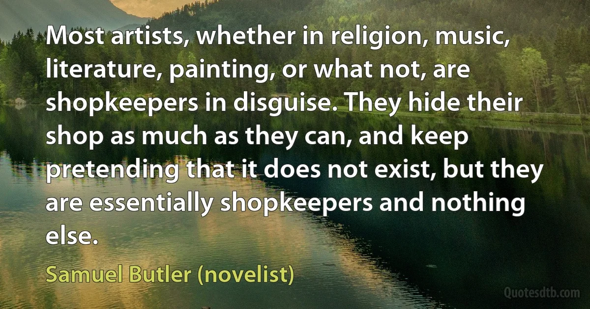 Most artists, whether in religion, music, literature, painting, or what not, are shopkeepers in disguise. They hide their shop as much as they can, and keep pretending that it does not exist, but they are essentially shopkeepers and nothing else. (Samuel Butler (novelist))