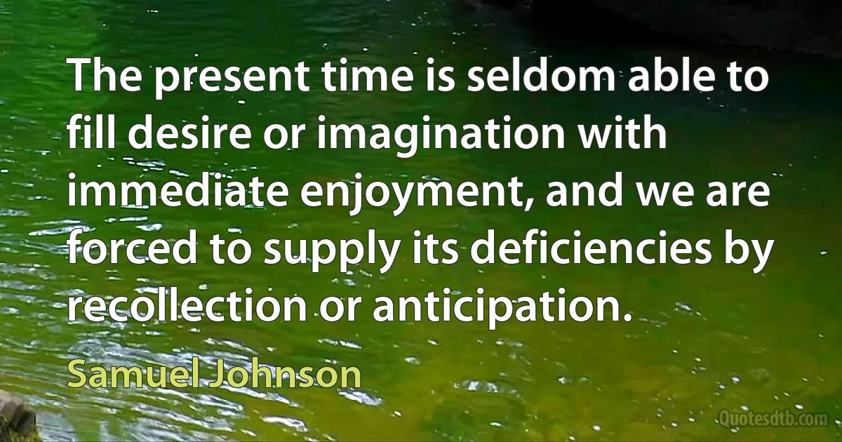 The present time is seldom able to fill desire or imagination with immediate enjoyment, and we are forced to supply its deficiencies by recollection or anticipation. (Samuel Johnson)