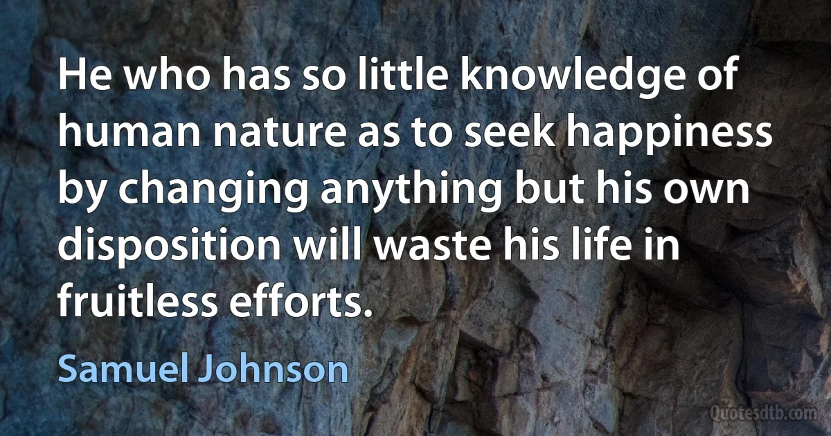 He who has so little knowledge of human nature as to seek happiness by changing anything but his own disposition will waste his life in fruitless efforts. (Samuel Johnson)