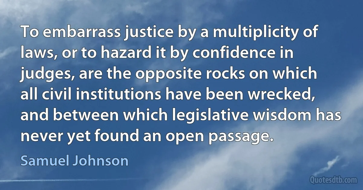 To embarrass justice by a multiplicity of laws, or to hazard it by confidence in judges, are the opposite rocks on which all civil institutions have been wrecked, and between which legislative wisdom has never yet found an open passage. (Samuel Johnson)