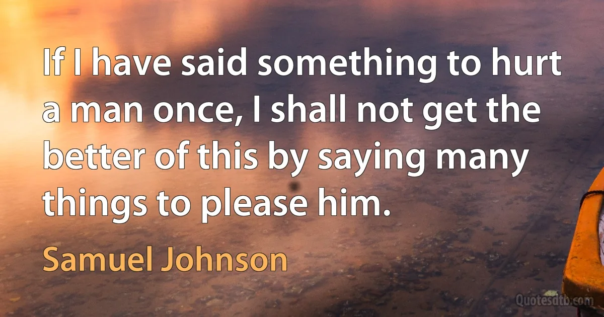 If I have said something to hurt a man once, I shall not get the better of this by saying many things to please him. (Samuel Johnson)