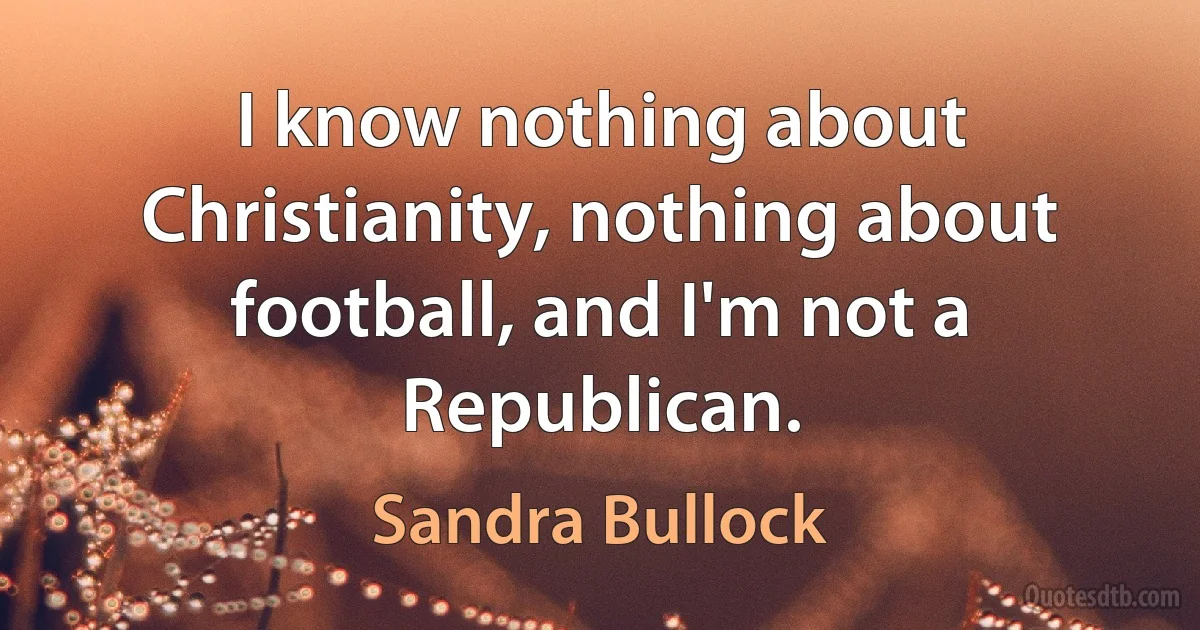 I know nothing about Christianity, nothing about football, and I'm not a Republican. (Sandra Bullock)