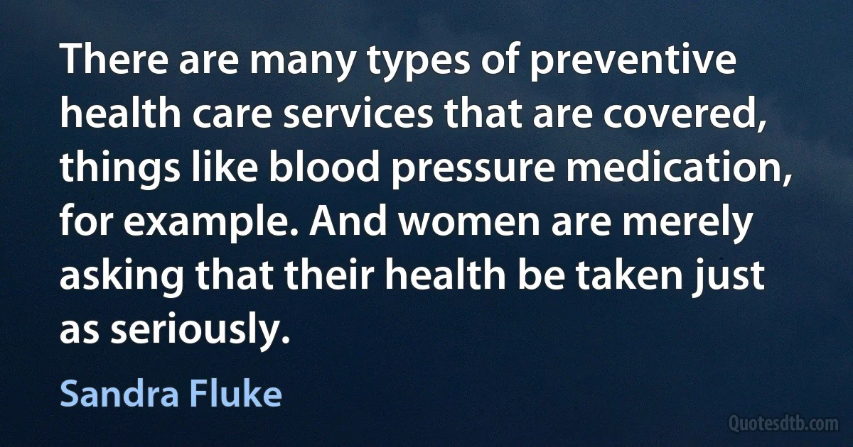 There are many types of preventive health care services that are covered, things like blood pressure medication, for example. And women are merely asking that their health be taken just as seriously. (Sandra Fluke)