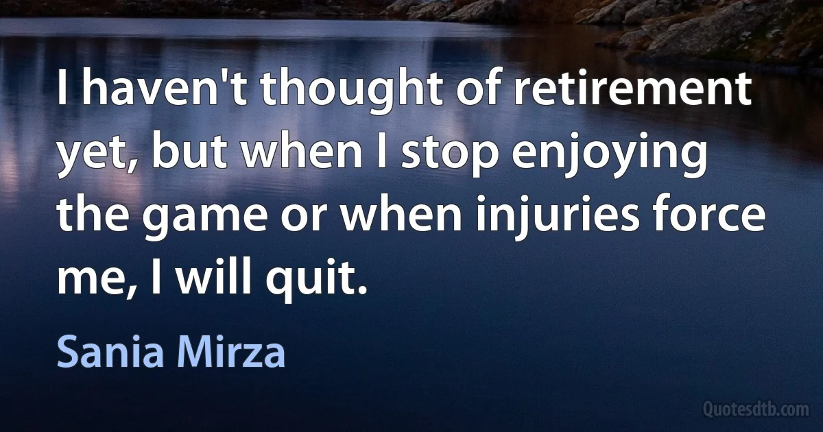 I haven't thought of retirement yet, but when I stop enjoying the game or when injuries force me, I will quit. (Sania Mirza)