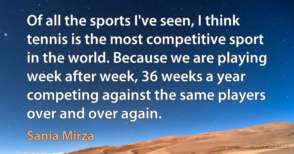 Of all the sports I've seen, I think tennis is the most competitive sport in the world. Because we are playing week after week, 36 weeks a year competing against the same players over and over again. (Sania Mirza)