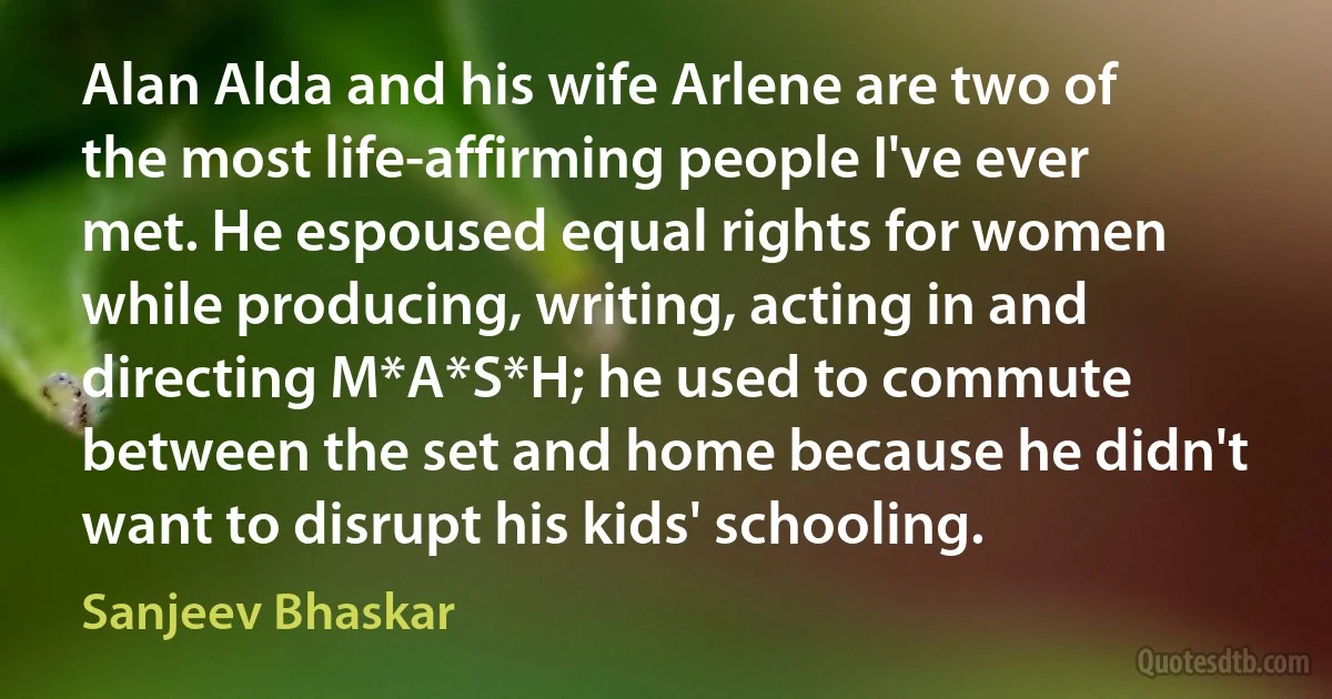 Alan Alda and his wife Arlene are two of the most life-affirming people I've ever met. He espoused equal rights for women while producing, writing, acting in and directing M*A*S*H; he used to commute between the set and home because he didn't want to disrupt his kids' schooling. (Sanjeev Bhaskar)