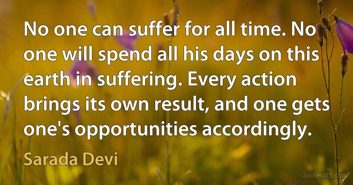 No one can suffer for all time. No one will spend all his days on this earth in suffering. Every action brings its own result, and one gets one's opportunities accordingly. (Sarada Devi)