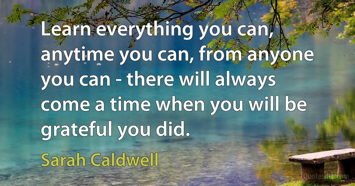 Learn everything you can, anytime you can, from anyone you can - there will always come a time when you will be grateful you did. (Sarah Caldwell)