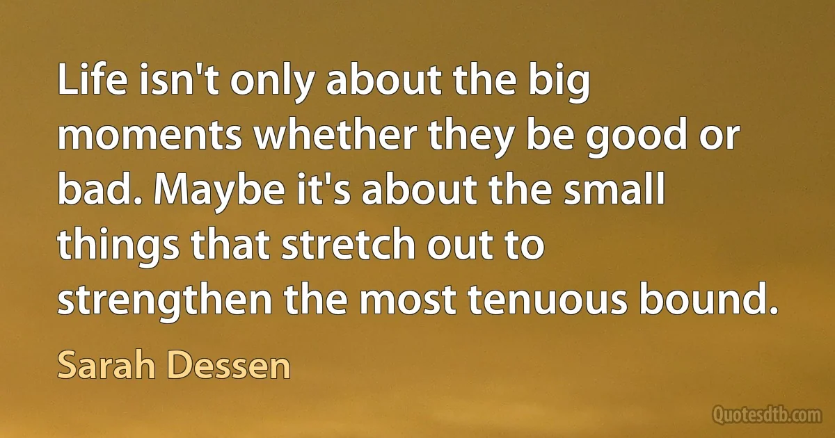 Life isn't only about the big moments whether they be good or bad. Maybe it's about the small things that stretch out to strengthen the most tenuous bound. (Sarah Dessen)