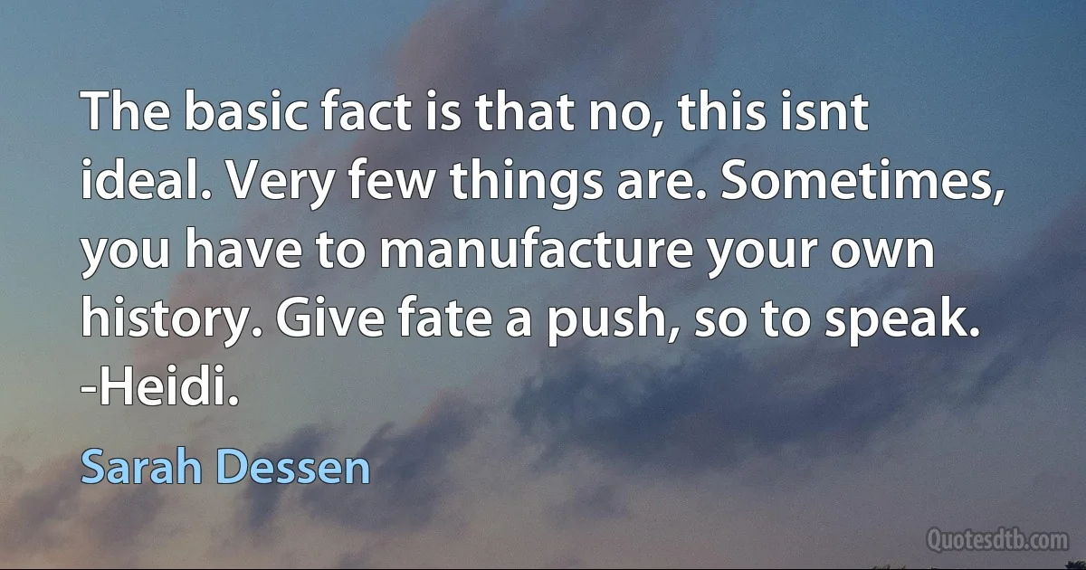 The basic fact is that no, this isnt ideal. Very few things are. Sometimes, you have to manufacture your own history. Give fate a push, so to speak.
-Heidi. (Sarah Dessen)