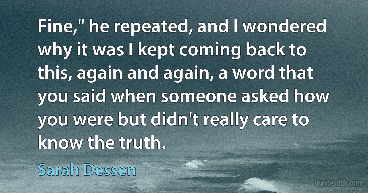 Fine," he repeated, and I wondered why it was I kept coming back to this, again and again, a word that you said when someone asked how you were but didn't really care to know the truth. (Sarah Dessen)