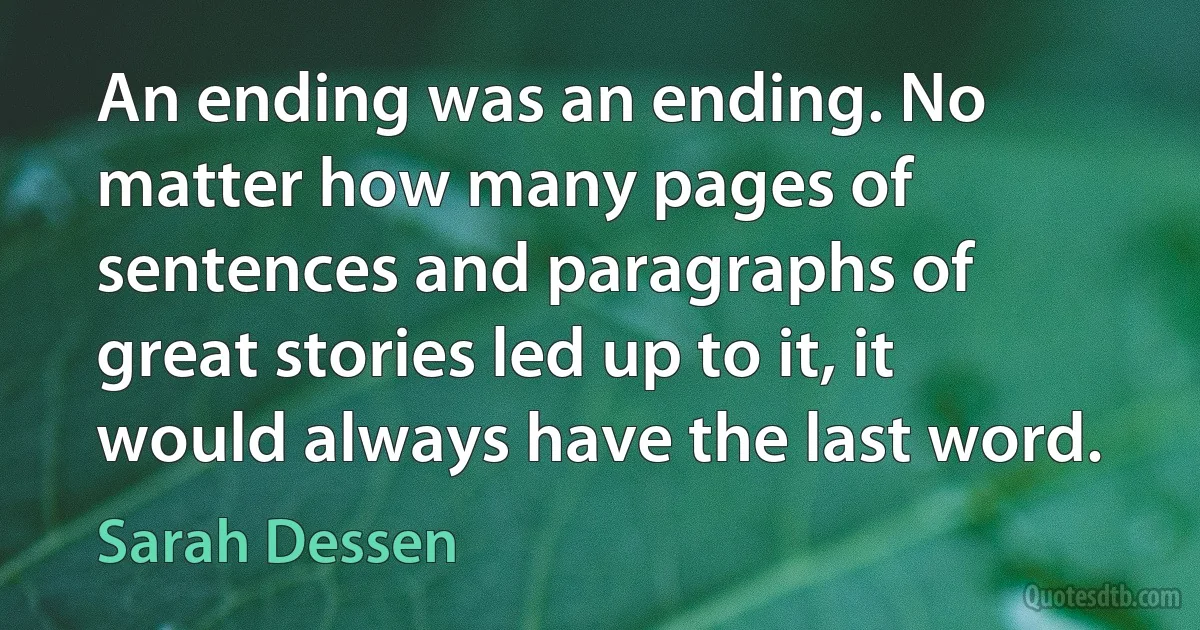 An ending was an ending. No matter how many pages of sentences and paragraphs of great stories led up to it, it would always have the last word. (Sarah Dessen)