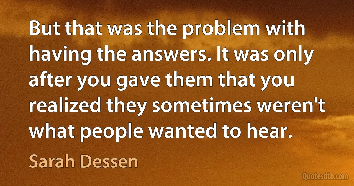 But that was the problem with having the answers. It was only after you gave them that you realized they sometimes weren't what people wanted to hear. (Sarah Dessen)