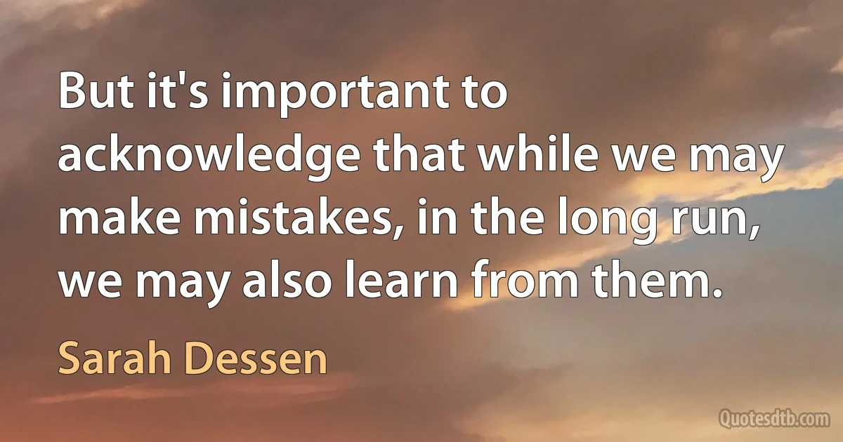 But it's important to acknowledge that while we may make mistakes, in the long run, we may also learn from them. (Sarah Dessen)